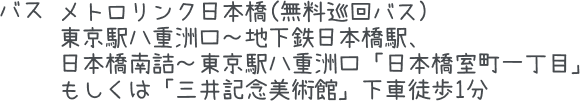 バス:メトロリンク日本橋(無料巡回バス) 東京駅八重洲口～地下鉄日本橋駅、 日本橋南詰～東京駅八重洲口「日本橋室町一丁目」 もしくは「三井記念美術館」下車徒歩1分