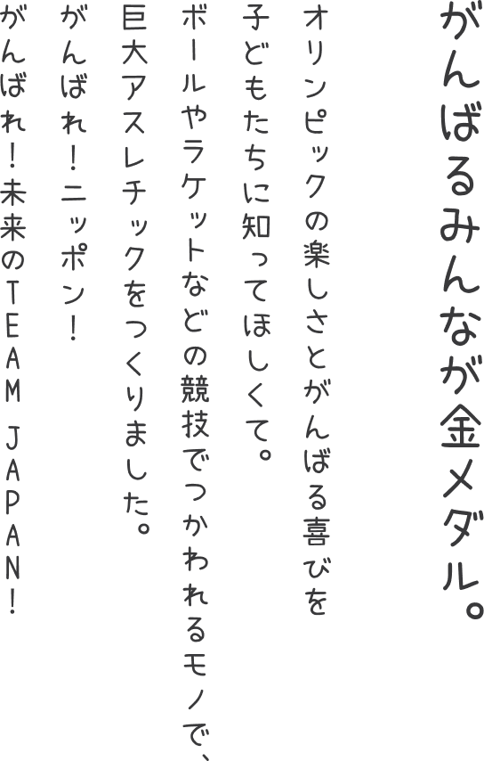 「がんばるみんなが金メダル。」 オリンピックの楽しさとがんばる喜びを子どもたちに知ってほしくて。ボールやラケットなどの競技でつかわれるモノで、巨大アスレチックをつくりました。がんばれ！ニッポン！がんばれ！未来のTEAM JAPAN！