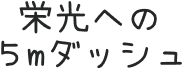 栄光への５mダッシュ