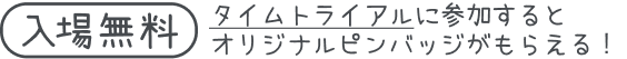 (入場無料) タイムトライアルに参加するとオリジナルピンバッジがもらえる！