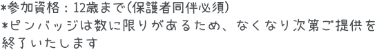 *参加資格：12歳まで(保護者同伴必須) *ピンバッジは数に限りがあるため、なくなり次第ご提供を終了いたします
