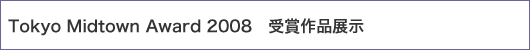 Tokyo Midtown Award 2008　受賞作品展示