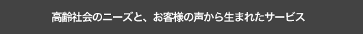 高齢社会のニーズと、お客様の声から生まれたサービス