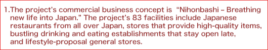 1.	The project's commercial business concept is “Nihonbashi - Breathing new life into Japan.” The project's 83 facilities include Japanese restaurants from all over Japan, stores that provide high-quality items, bustling drinking and eating establishments that stay open late, and lifestyle-proposal general stores.