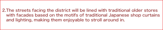 2.The streets facing the district will be lined with traditional older stores with facades based on the motifs of traditional Japanese shop curtains and lighting, making them enjoyable to stroll around in.