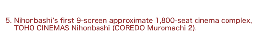 5.Nihonbashi's first 9-screen approximate 1,800-seat cinema complex, TOHO CINEMAS Nihonbashi (COREDO Muromachi 2).