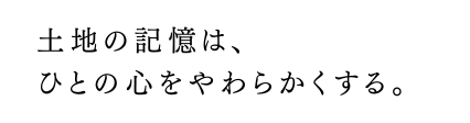 土地の記憶は、ひとの心をやわらかくする。