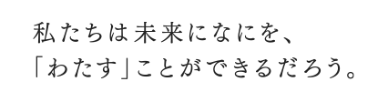 私たちは未来になにを、「わたす」ことができるだろう。