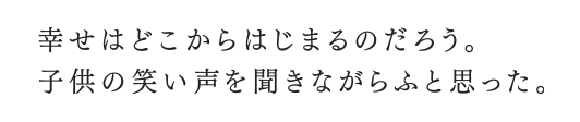 幸せはどこからはじまるだろう。子供の笑い声を聞きながらふと思った。