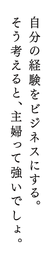 自分の経験をビジネスにする。そう考えると、主婦って強いでしょ。