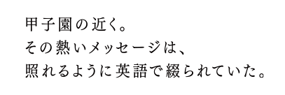 甲子園の近く。その熱いメッセージは、照れるように英語で綴られていた。